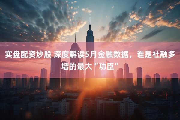 实盘配资炒股 深度解读5月金融数据，谁是社融多增的最大“功臣”