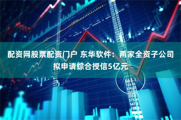 配资网股票配资门户 东华软件：两家全资子公司拟申请综合授信5亿元