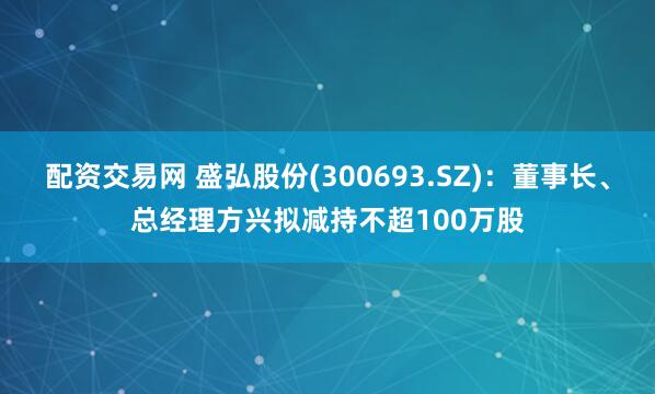 配资交易网 盛弘股份(300693.SZ)：董事长、总经理方兴拟减持不超100万股