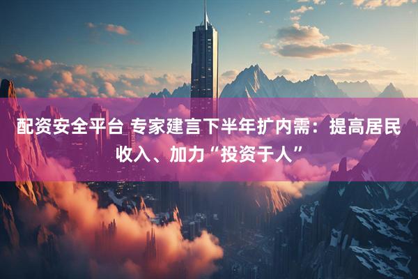 配资安全平台 专家建言下半年扩内需：提高居民收入、加力“投资于人”