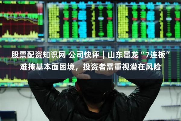 股票配资知识网 公司快评︱山东墨龙“7连板”难掩基本面困境，投资者需重视潜在风险