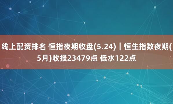 线上配资排名 恒指夜期收盘(5.24)︱恒生指数夜期(5月)收报23479点 低水122点