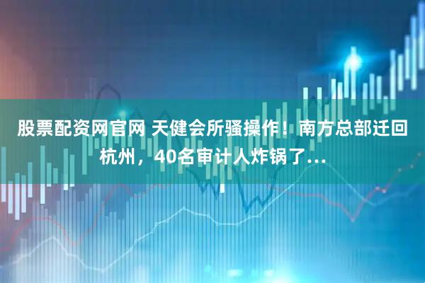股票配资网官网 天健会所骚操作！南方总部迁回杭州，40名审计人炸锅了…