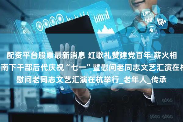 配资平台股票最新消息 红歌礼赞建党百年 薪火相传致敬英雄—— 浙江南下干部后代庆祝“七一”暨慰问老同志文艺汇演在杭举行_老年人_传承