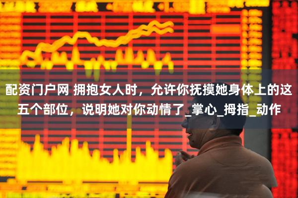 配资门户网 拥抱女人时，允许你抚摸她身体上的这五个部位，说明她对你动情了_掌心_拇指_动作