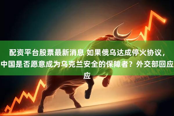 配资平台股票最新消息 如果俄乌达成停火协议，中国是否愿意成为乌克兰安全的保障者？外交部回应