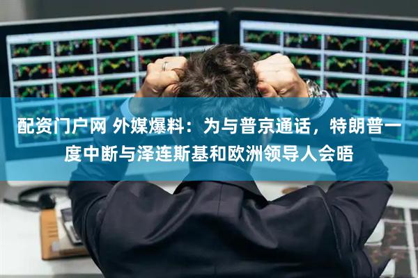 配资门户网 外媒爆料：为与普京通话，特朗普一度中断与泽连斯基和欧洲领导人会晤
