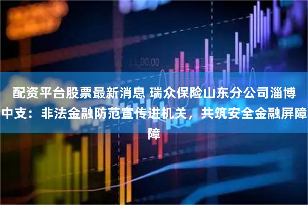配资平台股票最新消息 瑞众保险山东分公司淄博中支：非法金融防范宣传进机关，共筑安全金融屏障