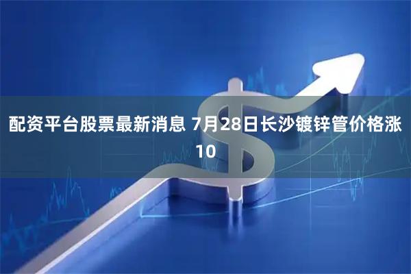 配资平台股票最新消息 7月28日长沙镀锌管价格涨10