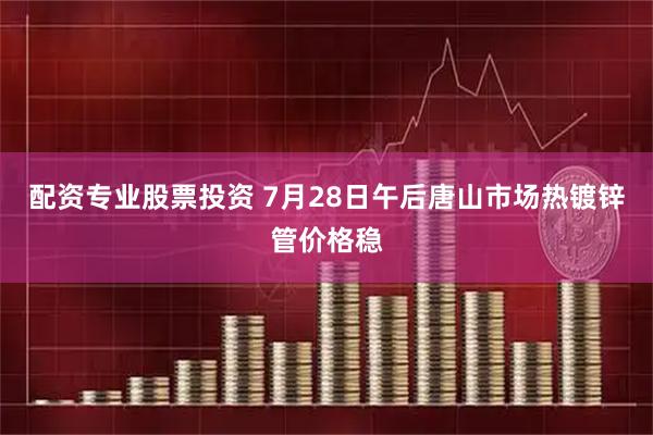 配资专业股票投资 7月28日午后唐山市场热镀锌管价格稳