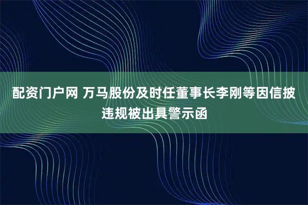 配资门户网 万马股份及时任董事长李刚等因信披违规被出具警示函