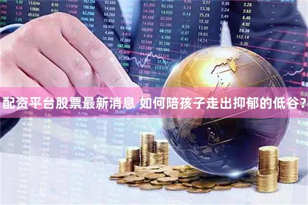 配资平台股票最新消息 如何陪孩子走出抑郁的低谷？