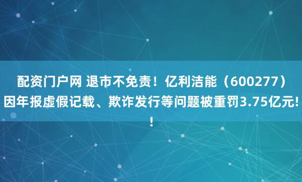 配资门户网 退市不免责！亿利洁能（600277）因年报虚假记载、欺诈发行等问题被重罚3.75亿元!