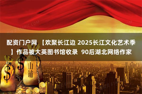 配资门户网 【欢聚长江边 2025长江文化艺术季】作品被大英图书馆收录  90后湖北网络作家