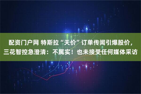 配资门户网 特斯拉“天价”订单传闻引爆股价，三花智控急澄清：不属实！也未接受任何媒体采访