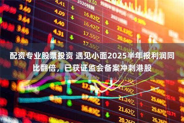 配资专业股票投资 遇见小面2025半年报利润同比翻倍，已获证监会备案冲刺港股