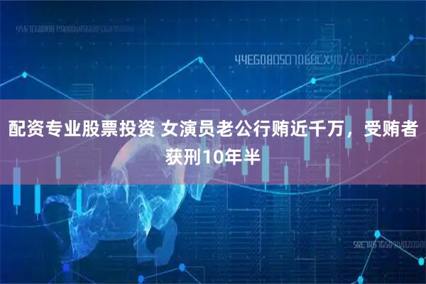 配资专业股票投资 女演员老公行贿近千万，受贿者获刑10年半