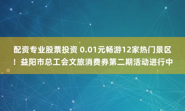 配资专业股票投资 0.01元畅游12家热门景区！益阳市总工会文旅消费券第二期活动进行中