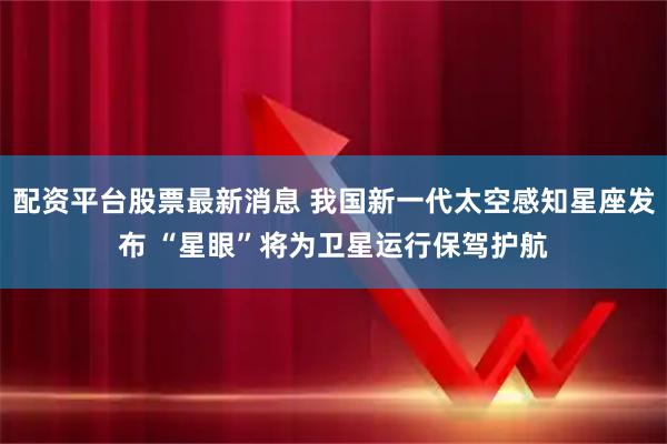 配资平台股票最新消息 我国新一代太空感知星座发布 “星眼”将为卫星运行保驾护航