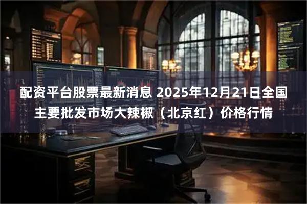 配资平台股票最新消息 2025年12月21日全国主要批发市场大辣椒（北京红）价格行情