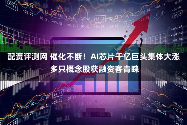 配资评测网 催化不断！AI芯片千亿巨头集体大涨 多只概念股获融资客青睐