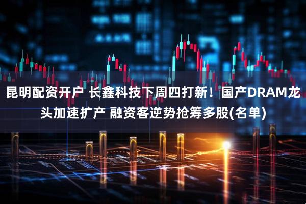 昆明配资开户 长鑫科技下周四打新！国产DRAM龙头加速扩产 融资客逆势抢筹多股(名单)