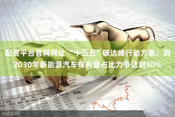 配资平台官网网址 “十五五”碳达峰行动方案：到2030年新能源汽车保有量占比力争达到30%