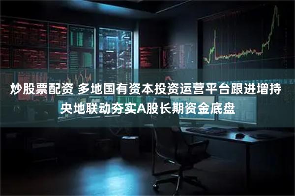 炒股票配资 多地国有资本投资运营平台跟进增持 央地联动夯实A股长期资金底盘